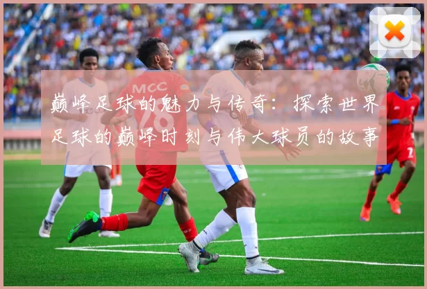 巅峰足球的魅力与传奇：探索世界足球的巅峰时刻与伟大球员的故事