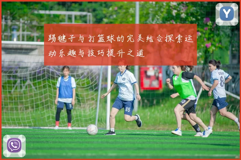 踢毽子与打篮球的完美结合探索运动乐趣与技巧提升之道
