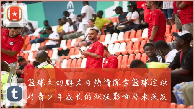 篮球久的魅力与热情探索篮球运动对青少年成长的积极影响与未来发展潜力